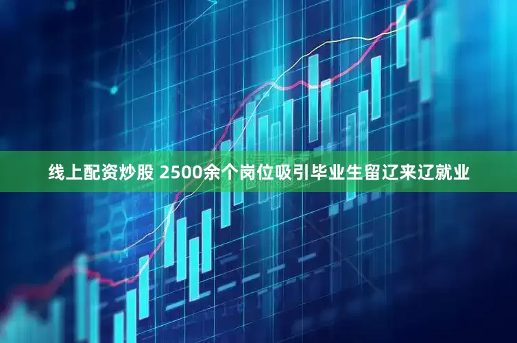 线上配资炒股 2500余个岗位吸引毕业生留辽来辽就业