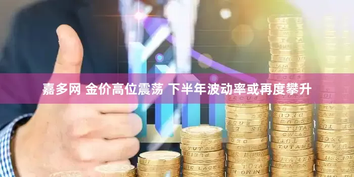 嘉多网 金价高位震荡 下半年波动率或再度攀升