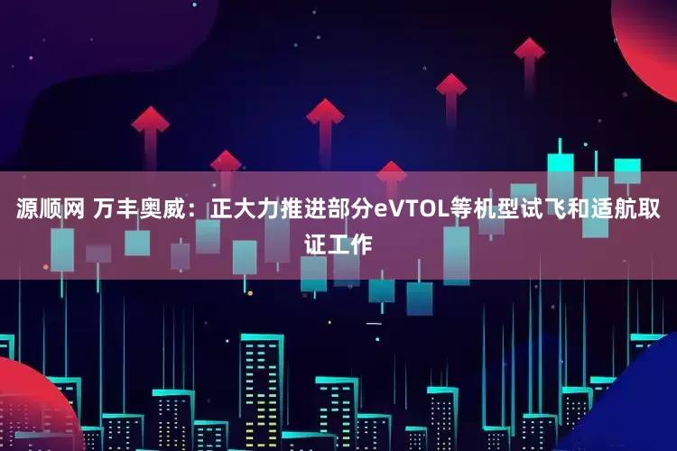 源顺网 万丰奥威：正大力推进部分eVTOL等机型试飞和适航取证工作