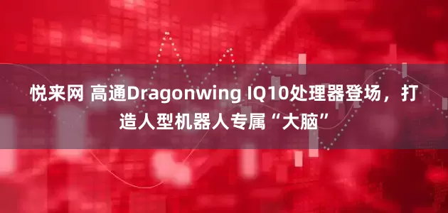 悦来网 高通Dragonwing IQ10处理器登场，打造人型机器人专属“大脑”